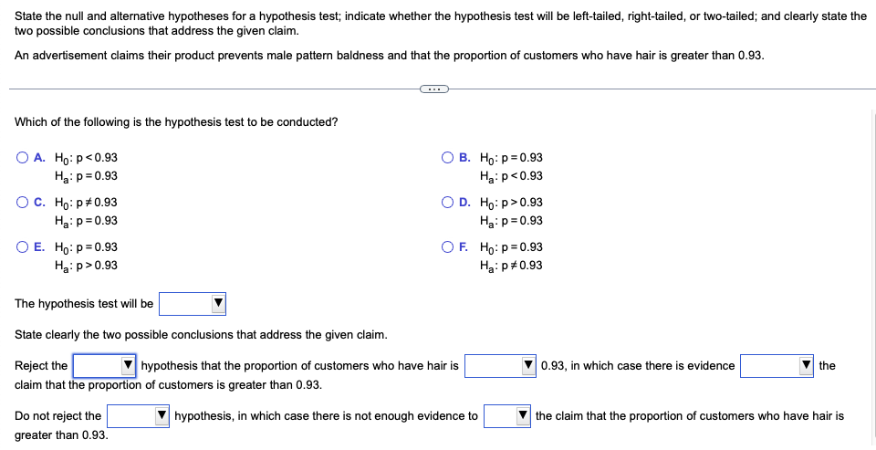 ### Hypothesis Testing for Proportion Greater than 0.93

In this exercise, we will state the null and alternative hypotheses for a hypothesis test, determine the type of test (left-tailed, right-tailed, or two-tailed), and clearly state the two possible conclusions that address the given claim regarding a product's effectiveness in preventing male pattern baldness.

**Scenario:**
An advertisement claims that their product prevents male pattern baldness and that the proportion of customers who have hair is greater than 0.93.

---

**Which of the following is the hypothesis test to be conducted?**

- **A.** \( H_0: p < 0.93 \)

  \( H_a: p = 0.93 \)

- **B.** \( H_0: p = 0.93 \)

  \( H_a: p < 0.93 \)

- **C.** \( H_0: p \neq 0.93 \)

  \( H_a: p = 0.93 \)

- **D.** \( H_0: p > 0.93 \)

  \( H_a: p = 0.93 \)

- **E.** \( H_0: p = 0.93 \)

  \( H_a: p > 0.93 \)

- **F.** \( H_0: p = 0.93 \)

  \( H_a: p \neq 0.93 \)

The correct hypothesis test will be:

\( H_0: p = 0.93 \)

\( H_a: p > 0.93 \)

This option is labeled as **E**.

---

**State clearly the two possible conclusions that address the given claim:**

1. **Reject the null hypothesis:**

   - **Conclusion:** Reject the null hypothesis that the proportion of customers who have hair is 0.93, in which case there is evidence **supporting** the claim that the proportion of customers is greater than 0.93.

2. **Do not reject the null hypothesis:**

   - **Conclusion:** Do not reject the null hypothesis, in which case there is not enough evidence to **support** the claim that the proportion of customers who have hair is greater than 0.93.