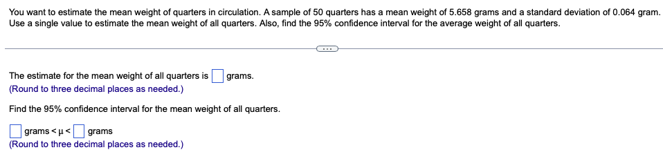 You want to estimate the mean weight of quarters in circulation. A sample of 50 quarters has a mean weight of 5.658 grams and a standard deviation of 0.064 gram.
Use a single value to estimate the mean weight of all quarters. Also, find the 95% confidence interval for the average weight of all quarters.
grams.
The estimate for the mean weight of all quarters is
(Round to three decimal places as needed.)
Find the 95% confidence interval for the mean weight of all quarters.
grams<μ<
grams
(Round to three decimal places as needed.)