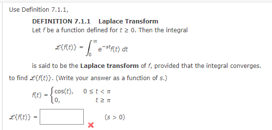 Use Definition 7.1.1,
DEFINITION 7.1.1 Laplace Transform
Let f be a function defined for t > 0. Then the integral
x{f(t)} = e-stf(t) dt
is said to be the Laplace transform of f, provided that the integral converges.
to find L{f(t)}. (Write your answer as a function of s.)
={cos(t), osten
t2 n
f(t) =
L{f(t)} =
X
(s > 0)