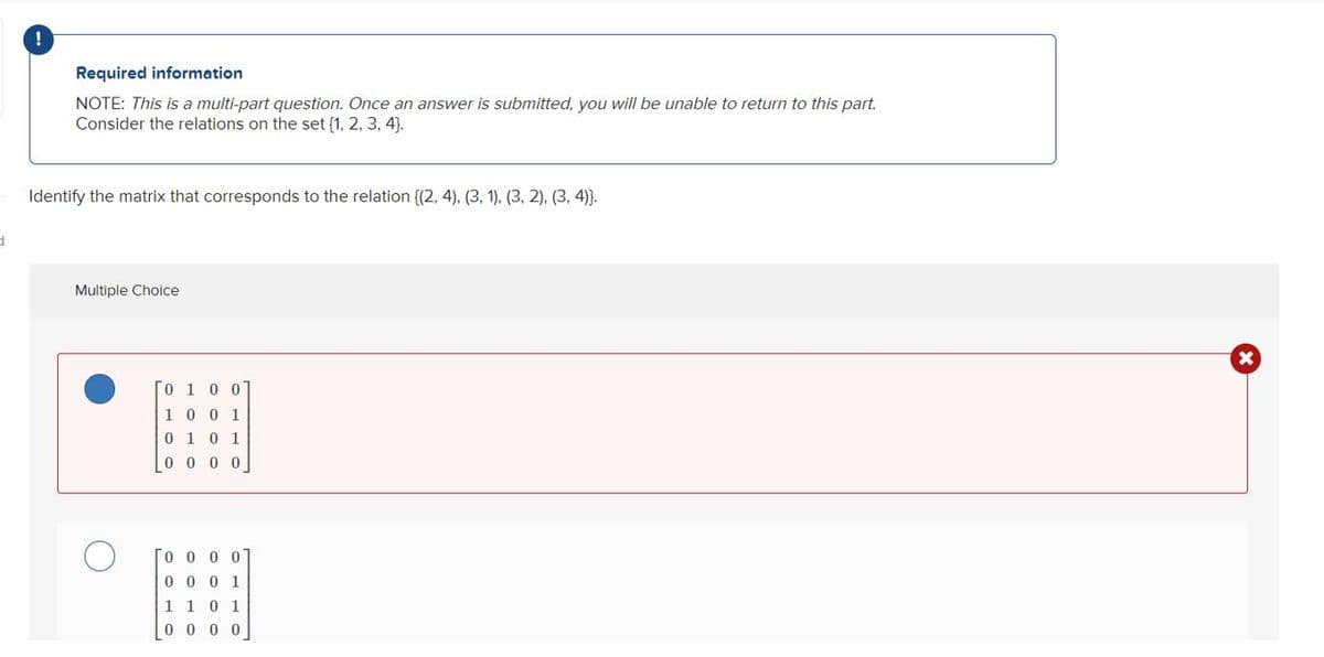 d
!
Required information
NOTE: This is a multi-part question. Once an answer is submitted, you will be unable to return to this part.
Consider the relations on the set {1, 2, 3, 4].
Identify the matrix that corresponds to the relation {(2, 4), (3, 1), (3, 2), (3, 4)).
Multiple Choice
0 1 0 0
1001
0 1 0 1
000
0000
0001
1 1 0
1
0 0 0 0