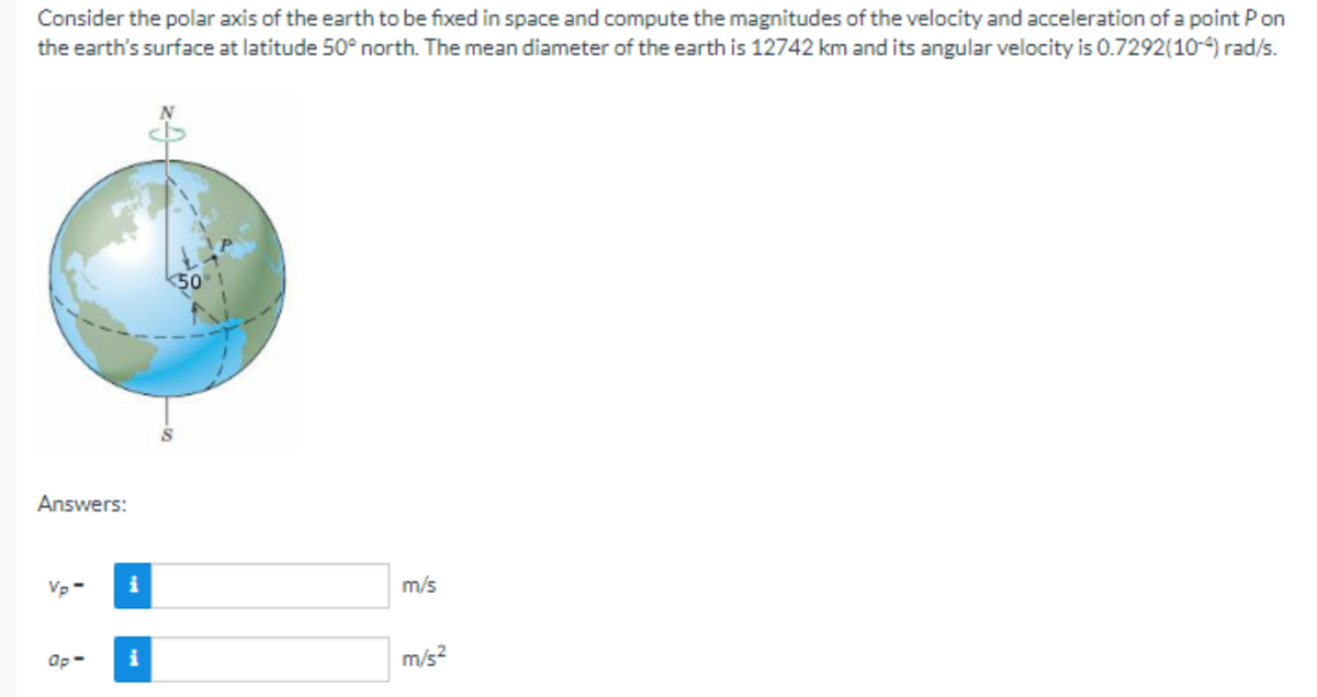 Consider the polar axis of the earth to be fixed in space and compute the magnitudes of the velocity and acceleration of a point Pon
the earth's surface at latitude 50° north. The mean diameter of the earth is 12742 km and its angular velocity is 0.7292(10-4) rad/s.
Answers:
Vp-
Op-
i
i
50
m/s
m/s²