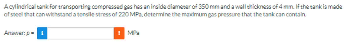 A cylindrical tank for transporting compressed gas has an inside diameter of 350 mm and a wall thickness of 4 mm. If the tank is made
of steel that can withstand a tensile stress of 220 MPa, determine the maximum gas pressure that the tank can contain.
Answer: p=
MPa