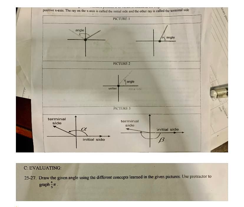 positive x-axis. The ray on the x-axis is called the initial side and the other ray is called the terminal sıde
PICTURE I
angle
angle
PICTURE 2
angle
vertex
al side
PICTURE 3
terminal
terminal
side
side
initial side
initial side
C: EVALUATING:
25-27, Draw the given angle using the different concepts learned in the given pictures. Use protractor to
graph
erary piece
the tp
poor
