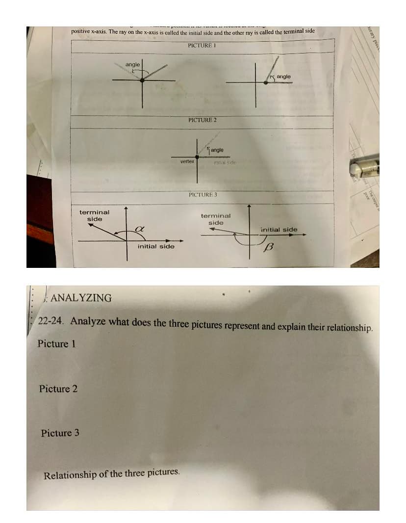 ---p
positivé x-axis. The ray on the x-axis is called the initial side and the other ray is called the terminal side
PICTURE 1
angle
K angle
PICTURE 2
angle
vertex
tial sin
PICTURE 3
terminal
terminal
side
side
initial side
initial side
ANALYZING
22-24. Analyze what does the three pictures represent and explain their relationship.
Picture 1
Picture 2
Picture 3
Relationship of the three pictures.
