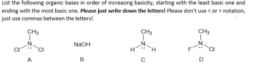 List the following organic bases in order of increasing basicity, starting with the least basic one and
ending with the most basic one. Please just write down the letters! Please don't use < or > notation,
just use commas between the letters!
CH3
A
NaOH
B
CH3
C
CH3
N
D
J