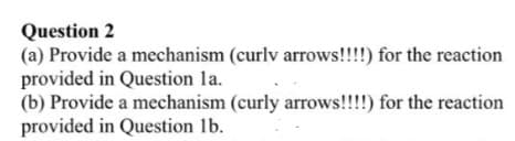 Question 2
(a) Provide a mechanism (curly arrows!!!!) for the reaction
provided in Question la.
(b) Provide a mechanism (curly arrows!!!!) for the reaction
provided in Question lb.