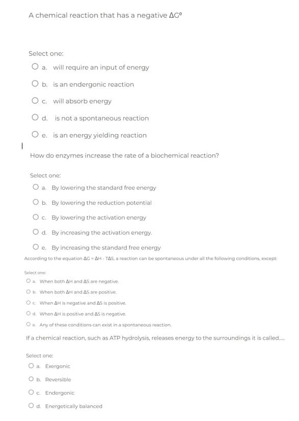 A chemical reaction that has a negative AC⁰
Select one:
O a. will require an input of energy
O b. is an endergonic reaction
O c. will absorb energy
O d. is not a spontaneous reaction
O e. is an energy yielding reaction
1
How do enzymes increase the rate of a biochemical reaction?
Select one:
O a. By lowering the standard free energy
O b. By lowering the reduction potential
O c. By lowering the activation energy
O d. By increasing the activation energy.
Oe. By increasing the standard free energy
According to the equation AG = AH-TAS, a reaction can be spontaneous under all the following conditions, except:
Select one:
O a. When both AH and AS are negative.
O b. When both AH and AS are positive.
O c. When AH is negative and AS is positive.
O d. When AH is positive and AS is negative.
Oe. Any of these conditions can exist in a spontaneous reaction.
If a chemical reaction, such as ATP hydrolysis, releases energy to the surroundings it is called......
Select one:
O a. Exergonic
O b. Reversible
O c. Endergonic
O d. Energetically balanced