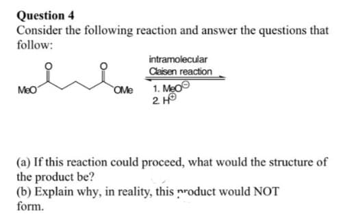 Question 4
Consider the following reaction and answer the questions that
follow:
MeO
OMe
intramolecular
Claisen reaction
1. Meo
2 HO
(a) If this reaction could proceed, what would the structure of
the product be?
(b) Explain why, in reality, this product would NOT
form.