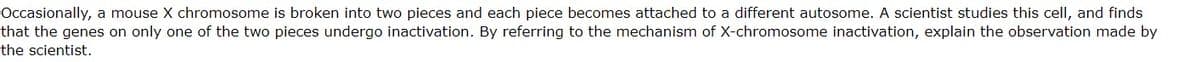 Occasionally, a mouse X chromosome is broken into two pieces and each piece becomes attached to a different autosome. A scientist studies this cell, and finds
that the genes on only one of the two pieces undergo inactivation. By referring to the mechanism of X-chromosome inactivation, explain the observation made by
the scientist.
