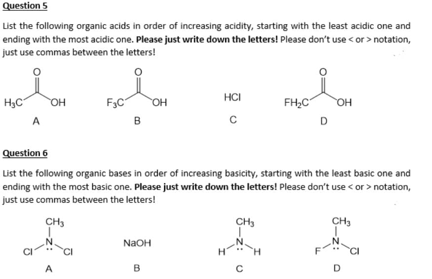 Question 5
List the following organic acids in order of increasing acidity, starting with the least acidic one and
ending with the most acidic one. Please just write down the letters! Please don't use <or > notation,
just use commas between the letters!
H3C
A
OH
-Z:
F3C
A
B
NaOH
OH
B
HCI
C
Question 6
List the following organic bases in order of increasing basicity, starting with the least basic one and
ending with the most basic one. Please just write down the letters! Please don't use < or > notation,
just use commas between the letters!
CH3
I
CH3
1
N
C
FH₂C
H
D
OH
CH3
D
Ō