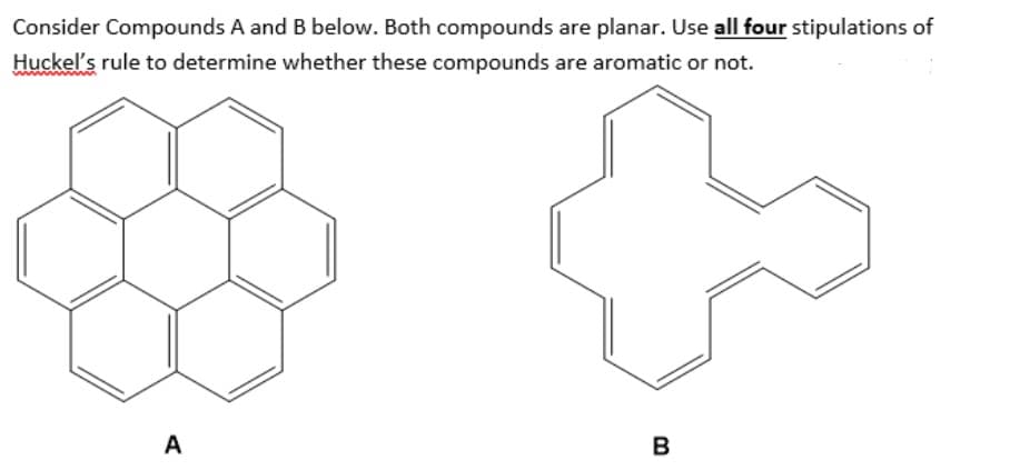 Consider Compounds A and B below. Both compounds are planar. Use all four stipulations of
Huckel's rule to determine whether these compounds are aromatic or not.
A
B