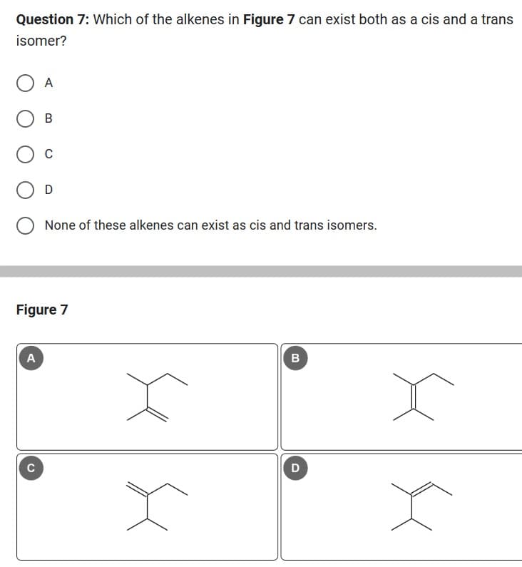 Question 7: Which of the alkenes in Figure 7 can exist both as a cis and a trans
isomer?
A
A
C
B
C
Figure 7
None of these alkenes can exist as cis and trans isomers.
x
x
B
D
X
x