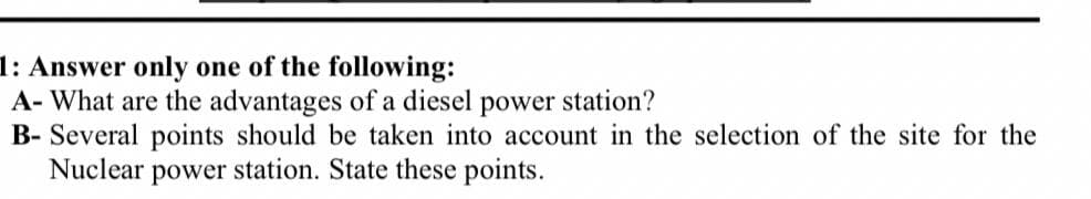 1: Answer only one of the following:
A- What are the advantages of a diesel power station?
B- Several points should be taken into account in the selection of the site for the
Nuclear power station. State these points.
