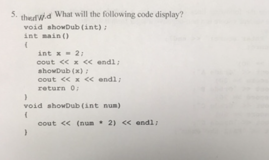 thedW.d What will the following code display?
void showDub (int);
5.
int main ()
int x = 2;
cout « x « endl;
showDub (x) ;
cout <« x <« endl;
return 0;
void showDub (int num)
cout << (num * 2) « endl;
