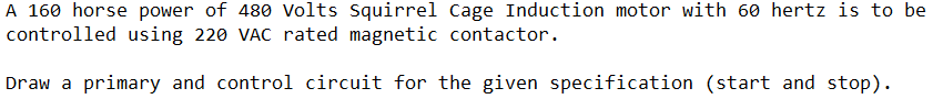 A 160 horse power of 480 Volts Squirrel Cage Induction motor with 60 hertz is to be
controlled using 220 VAC rated magnetic contactor.
Draw a primary and control circuit for the given specification (start and stop).
