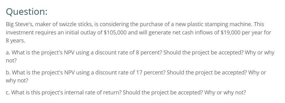 Question:
Big Steve's, maker of swizzle sticks, is considering the purchase of a new plastic stamping machine. This
investment requires an initial outlay of $105,000 and will generate net cash inflows of $19,000 per year for
8 years.
a. What is the project's NPV using a discount rate of 8 percent? Should the project be accepted? Why or why
not?
b. What is the project's NPV using a discount rate of 17 percent? Should the project be accepted? Why or
why not?
c. What is this project's internal rate of return? Should the project be accepted? Why or why not?