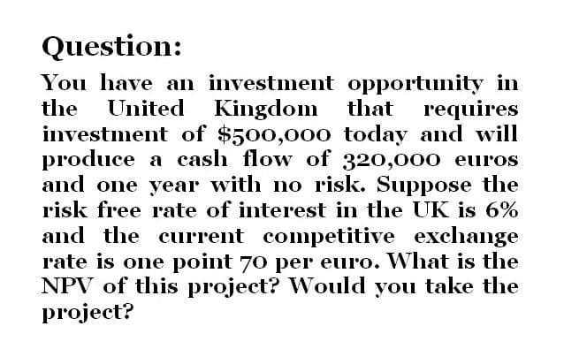 Question:
You have an investment opportunity in
the United Kingdom that requires
investment of $500,000 today and will
produce a cash flow of 320,000 euros
and one year with no risk. Suppose the
risk free rate of interest in the UK is 6%
and the current competitive exchange
rate is one point 70 per euro. What is the
NPV of this project? Would you take the
project?