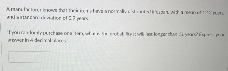 A manufacturer knows that their items have a normally distributed lifespan, with a mean of 12.2 years,
and a standard deviation of 0.9 years.
If you randomly purchase one item, what is the probability it will last longer than 11 years? Express your
answer in 4 decimal places.
