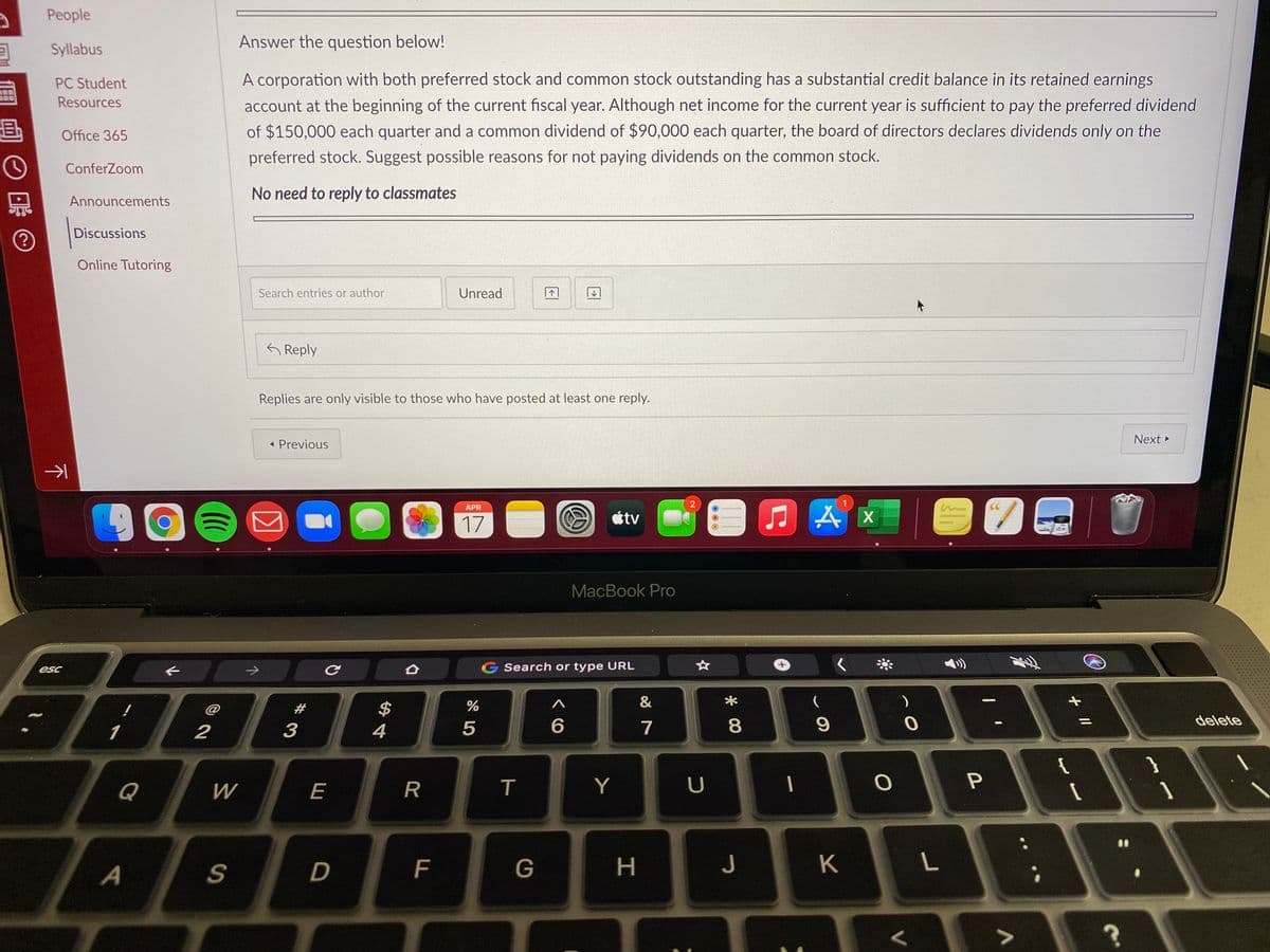 People
Answer the question below!
Syllabus
PC Student
A corporation with both preferred stock and common stock outstanding has a substantial credit balance in its retained earnings
Resources
account at the beginning of the current fiscal year. Although net income for the current year is sufficient to pay the preferred dividend
昼
of $150,000 each quarter and a common dividend of $90,000 each quarter, the board of directors declares dividends only on the
Office 365
preferred stock. Suggest possible reasons for not paying dividends on the common stock.
ConferZoom
No need to reply to classmates
Announcements
Discussions
Online Tutoring
Search entries or author
Unread
G Reply
Replies are only visible to those who have posted at least one reply.
Next
< Previous
2
906
APR
étv
17
MacBook Pro
ఆం
G Search or type URL
*
$
delete
4
5
7
8
{
Q
W
E
Y
A
D
F
G
つ
K
L
+ I/
#3
下
