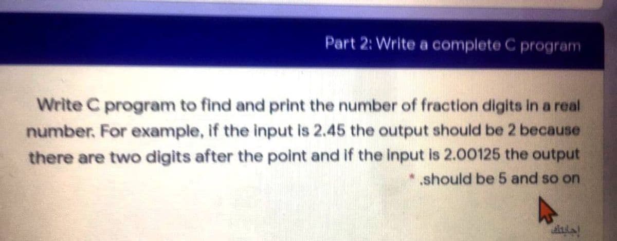 Part 2: Write a complete C program
Write C program to find and print the number of fraction digits in a real
number. For example, if the input is 2.45 the output should be 2 because
there are two digits after the point and if the input is 2.00125 the output
* should be 5 and so on
