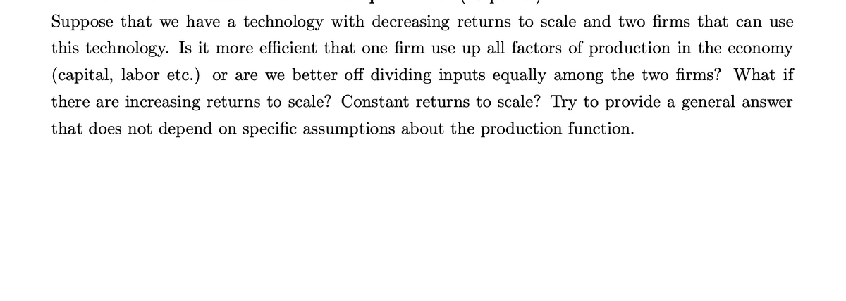 Suppose that we have a technology with decreasing returns to scale and two firms that can use
this technology. Is it more efficient that one firm use up all factors of production in the economy
(capital, labor etc.) or are we better off dividing inputs equally among the two firms? What if
there are increasing returns to scale? Constant returns to scale? Try to provide a general answer
that does not depend on specific assumptions about the production function.