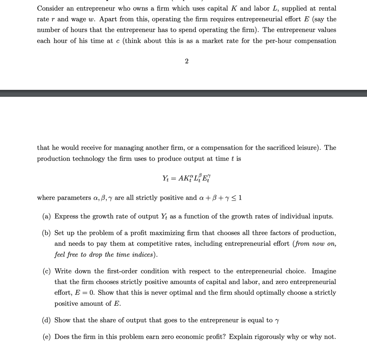 Consider an entrepreneur who owns a firm which uses capital K and labor L, supplied at rental
rater and wage w. Apart from this, operating the firm requires entrepreneurial effort E (say the
number of hours that the entrepreneur has to spend operating the firm). The entrepreneur values
each hour of his time at (think about this is as a market rate for the per-hour compensation
2
that he would receive for managing another firm, or a compensation for the sacrificed leisure). The
production technology the firm uses to produce output at time t is
Yt = AKLE
where parameters a, ß, y are all strictly positive and a + B + y ≤ 1
(a) Express the growth rate of output Y, as a function of the growth rates of individual inputs.
(b) Set up the problem of a profit maximizing firm that chooses all three factors of production,
and needs to pay them at competitive rates, including entrepreneurial effort (from now on,
feel free to drop the time indices).
(c) Write down the first-order condition with respect to the entrepreneurial choice. Imagine
that the firm chooses strictly positive amounts of capital and labor, and zero entrepreneurial
effort, E 0. Show that this is never optimal and the firm should optimally choose a strictly
positive amount of E.
(d) Show that the share of output that goes to the entrepreneur is equal to y
(e) Does the firm in this problem earn zero economic profit? Explain rigorously why or why not.