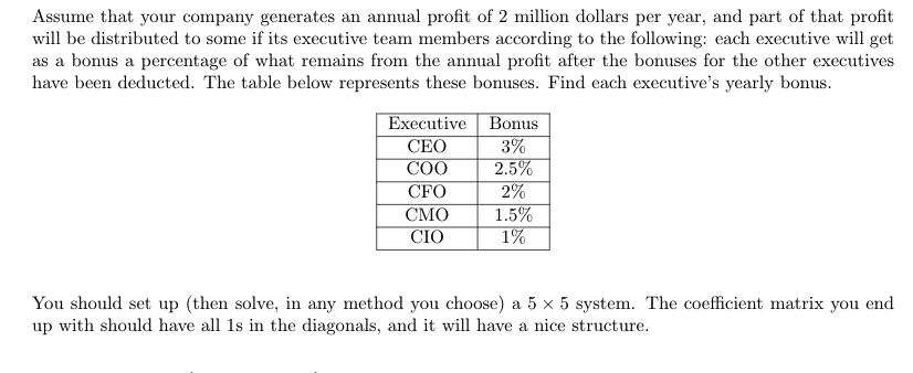 Assume that your company generates an annual profit of 2 million dollars per year, and part of that profit
will be distributed to some if its executive team members according to the following: each executive will get
as a bonus a percentage of what remains from the annual profit after the bonuses for the other executives
have been deducted. The table below represents these bonuses. Find each executive's yearly bonus.
Executive
СЕО
СОО
Bonus
3%
2.5%
2%
1.5%
1%
CFO
СМО
CIO
You should set up (then solve, in any method you choose) a 5 × 5 system. The coefficient matrix you end
up with should have all 1s in the diagonals, and it will have a nice structure.
