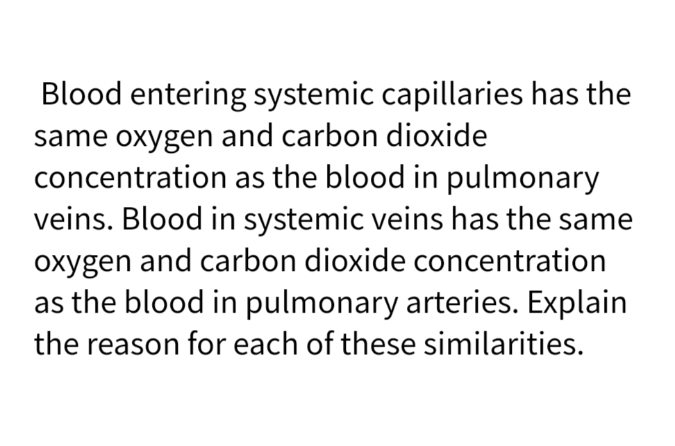 Blood entering systemic capillaries has the
same oxygen and carbon dioxide
concentration as the blood in pulmonary
veins. Blood in systemic veins has the same
oxygen and carbon dioxide concentration
as the blood in pulmonary arteries. Explain
the reason for each of these similarities.
