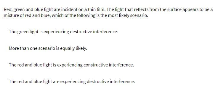 Red, green and blue light are incident on a thin film. The light that reflects from the surface appears to be a
mixture of red and blue, which of the following is the most likely scenario.
The green light is experiencing destructive interference.
More than one scenario is equally likely.
The red and blue light is experiencing constructive interference.
The red and blue light are experiencing destructive interference.
