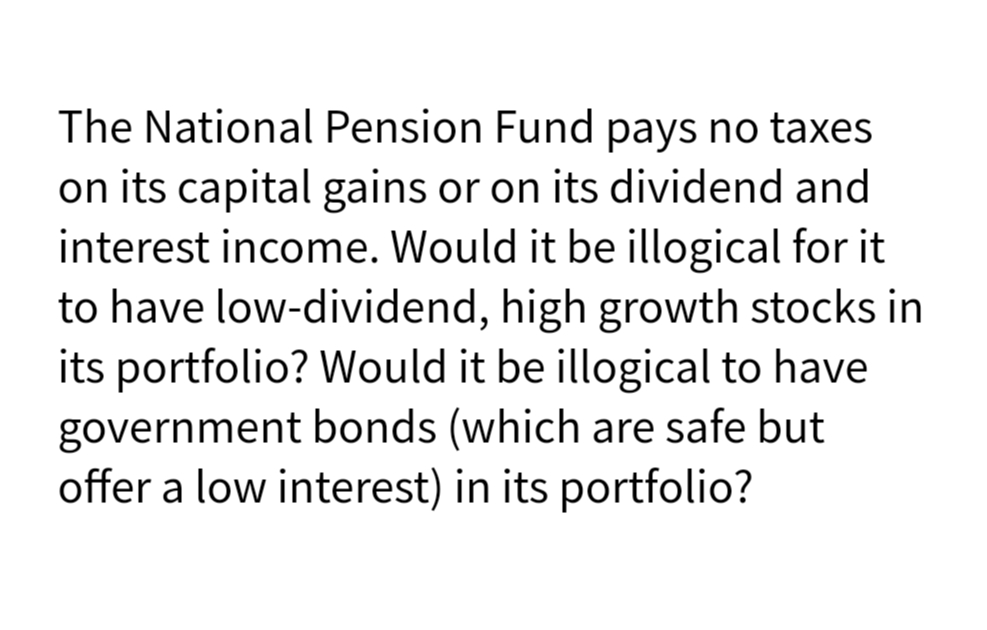 The National Pension Fund pays no taxes
on its capital gains or on its dividend and
interest income. Would it be illogical for it
to have low-dividend, high growth stocks in
its portfolio? Would it be illogical to have
government bonds (which are safe but
offer a low interest) in its portfolio?
