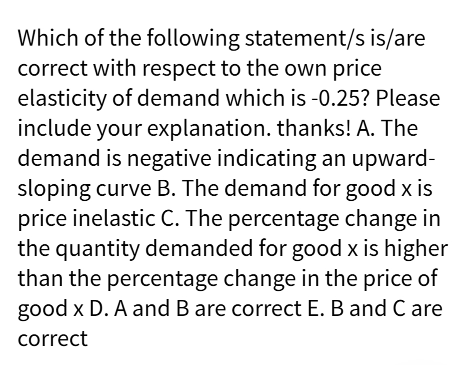 Which of the following statement/s is/are
correct with respect to the own price
elasticity of demand which is -0.25? Please
include your explanation. thanks! A. The
demand is negative indicating an upward-
sloping curve B. The demand for good x is
price inelastic C. The percentage change in
the quantity demanded for good x is higher
than the percentage change in the price of
good x D. A and B are correct E. B and C are
correct
