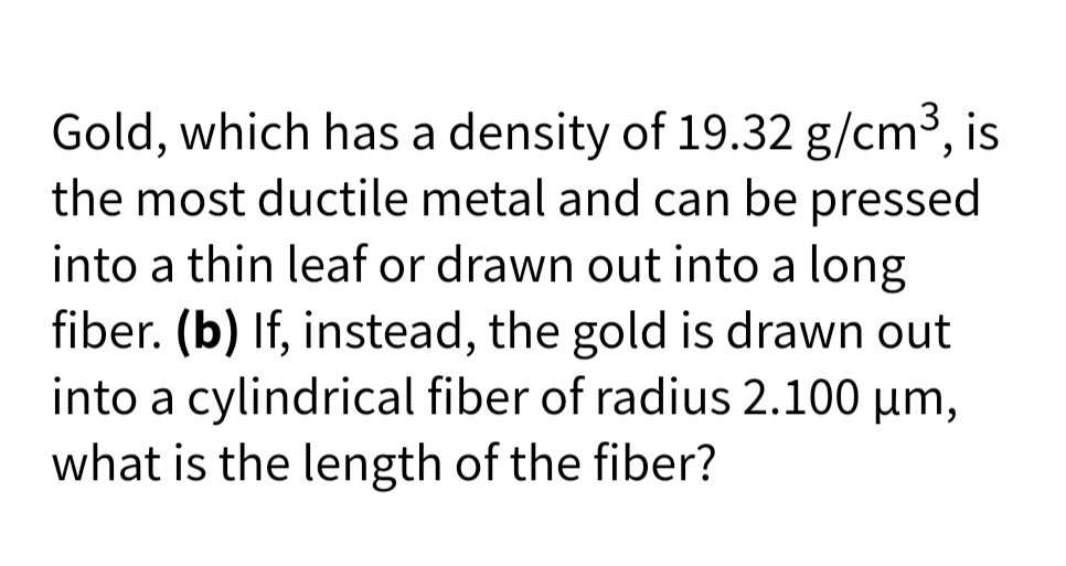 Gold, which has a density of 19.32 g/cm3, is
the most ductile metal and can be pressed
into a thin leaf or drawn out into a long
fiber. (b) If, instead, the gold is drawn out
into a cylindrical fiber of radius 2.100 µm,
what is the length of the fiber?
