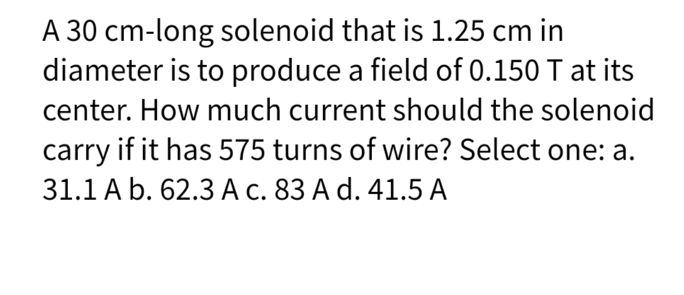 A 30 cm-long solenoid that is 1.25 cm in
diameter is to produce a field of 0.150 T at its
center. How much current should the solenoid
carry if it has 575 turns of wire? Select one: a.
31.1 A b. 62.3 A c. 83 A d. 41.5 A
