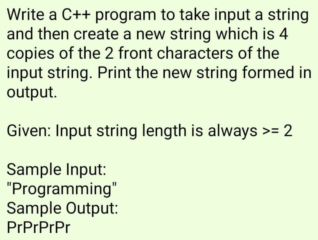 Write a C++ program to take input a string
and then create a new string which is 4
copies of the 2 front characters of the
input string. Print the new string formed in
output.
Given: Input string length is always >= 2
Sample Input:
"Programming"
Sample Output:
PrPrPrPr
