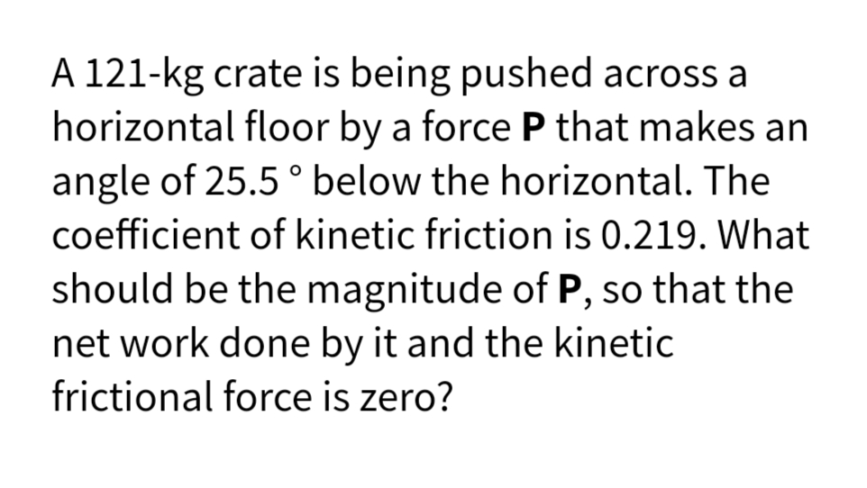 A 121-kg crate is being pushed across a
horizontal floor by a force P that makes an
angle of 25.5 ° below the horizontal. The
coefficient of kinetic friction is 0.219. What
should be the magnitude of P, so that the
net work done by it and the kinetic
frictional force is zero?
