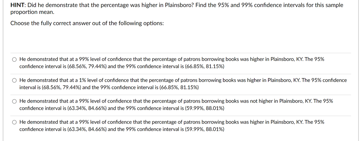 HINT: Did he demonstrate that the percentage was higher in Plainsboro? Find the 95% and 99% confidence intervals for this sample
proportion mean.
Choose the fully correct answer out of the following options:
He demonstrated that at a 99% level of confidence that the percentage of patrons borrowing books was higher in Plainsboro, KY. The 95%
confidence interval is (68.56%, 79.44%) and the 99% confidence interval is (66.85%, 81.15%)
He demonstrated that at a 1% level of confidence that the percentage of patrons borrowing books was higher in Plainsboro, KY. The 95% confidence
interval is (68.56%, 79.44%) and the 99% confidence interval is (66.85%, 81.15%)
O He demonstrated that at a 99% level of confidence that the percentage of patrons borrowing books was not higher in Plainsboro, KY. The 95%
confidence interval is (63.34%, 84.66%) and the 99% confidence interval is (59.99%, 88.01%)
O He demonstrated that at a 99% level of confidence that the percentage of patrons borrowing books was higher in Plainsboro, KY. The 95%
confidence interval is (63.34%, 84.66%) and the 99% confidence interval is (59.99%, 88.01%)
