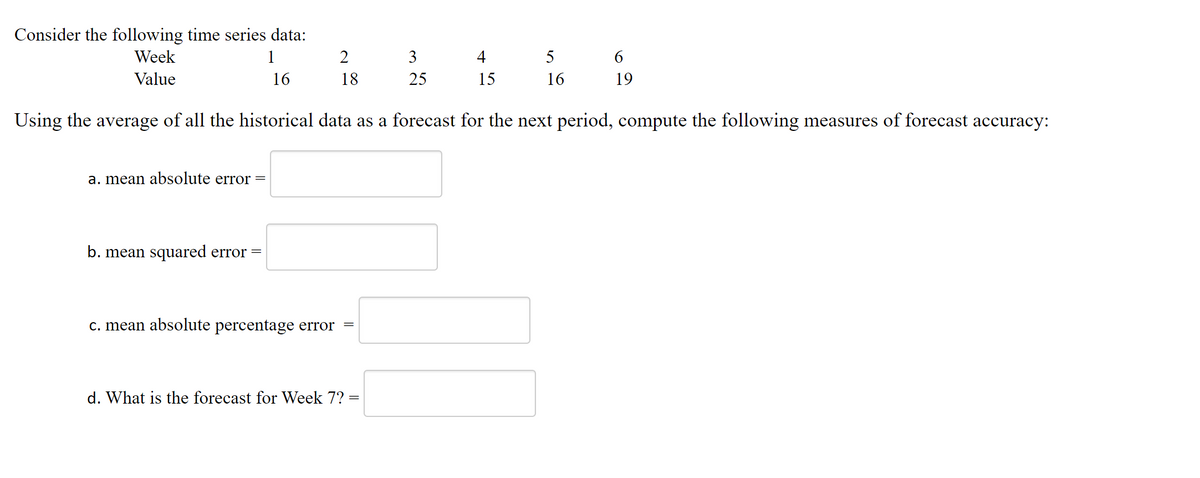 Consider the following time series data:
Week
1
2
3
4
5
Value
16
18
25
15
16
19
Using the average of all the historical data as a forecast for the next period, compute the following measures of forecast accuracy:
a. mean absolute error =
b. mean squared error =
c. mean absolute percentage error =
d. What is the forecast for Week 7?
