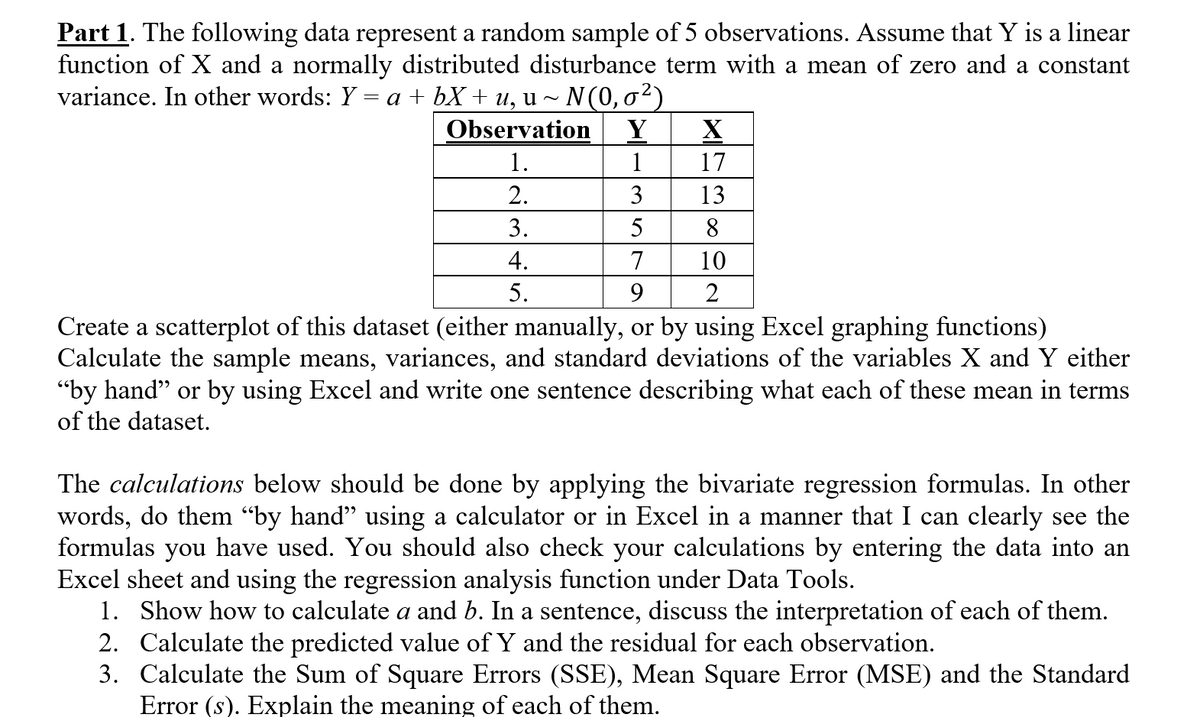 ### Part 1: Analyzing a Random Sample of Observations

The following data represent a random sample of 5 observations. Assume that \( Y \) is a linear function of \( X \) and a normally distributed disturbance term with a mean of zero and a constant variance. In other words:

\[ Y = a + bX + u, \quad u \sim N(0, \sigma^2) \]

#### Observational Data:
| Observation | Y | X |
|-------------|---|---|
| 1.          | 1 | 17|
| 2.          | 3 | 13|
| 3.          | 5 | 8 |
| 4.          | 7 | 10|
| 5.          | 9 | 2 |

### Tasks

1. **Create a Scatterplot**:
   - **Objective**: Create a scatterplot of this dataset (either manually, or by using Excel graphing functions).
   - **Steps**: Plot the values of \( Y \) on the vertical axis and \( X \) on the horizontal axis.

2. **Calculate Statistical Parameters**:
   - **Objective**: Calculate the sample means, variances, and standard deviations of the variables \( X \) and \( Y \) either “by hand” or using Excel. Write one sentence describing what each of these means in the context of the dataset.
   - **Definitions**:
     - **Sample Mean**: The average value of the observations.
     - **Variance**: A measure of the dispersion of the observations from the mean.
     - **Standard Deviation**: The square root of the variance, indicating the average distance of the observations from the mean.

### Calculations

The calculations below should be done by applying the bivariate regression formulas. In other words, do them “by hand” using a calculator, or in Excel in a manner that clearly reveals the formulas used. Additionally, verify your calculations by entering the data into an Excel sheet and using the regression analysis function under Data Tools.

1. **Regression Coefficients**:
   - **Show how to calculate \( a \) and \( b \)**. Write one sentence discussing the interpretation of each of them.
   - \( a \): The intercept of the regression line, representing the expected value of \( Y \) when \( X \) is zero.
   - \( b \): The