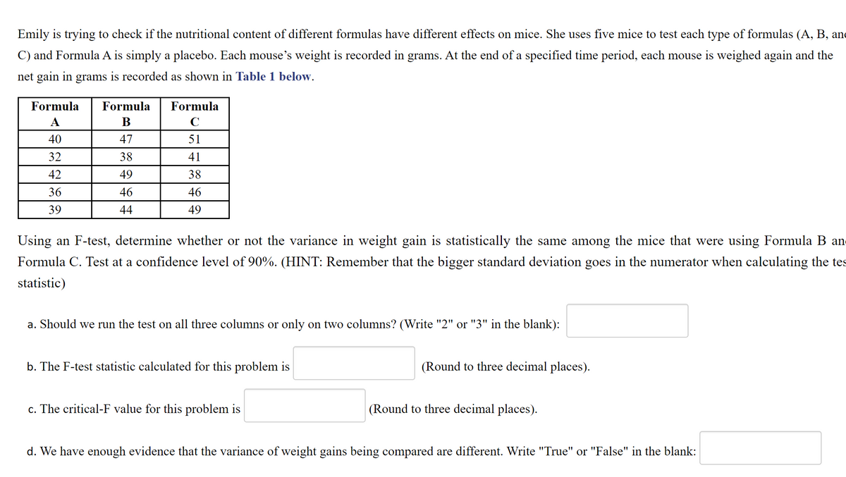 ### Determining the Nutritional Impact of Different Formulas on Mice

Emily is conducting an experiment to evaluate if the nutritional content of different formulas has varying effects on mice. She uses five mice to test each type of formula (A, B, and C), with Formula A being a placebo. Each mouse's weight is recorded in grams. After a specified period, the mice are weighed again, and the net gain in grams is recorded as shown in **Table 1** below.

#### Table 1: Weight Gain in Mice Across Different Formulas

| Formula A | Formula B | Formula C |
|-----------|-----------|-----------|
| 40        | 47        | 51        |
| 32        | 38        | 41        |
| 42        | 49        | 38        |
| 36        | 46        | 46        |
| 39        | 44        | 49        |

Using an F-test, determine whether or not the variance in weight gain is statistically the same among the mice that were using Formula B and Formula C. Test at a confidence level of 90%. **(HINT: Remember that the bigger standard deviation goes in the numerator when calculating the test statistic)**

1. **Should we run the test on all three columns or only on two columns? (Write "2" or "3" in the blank):** _______

2. **The F-test statistic calculated for this problem is** _______ **(Round to three decimal places).**

3. **The critical-F value for this problem is** _______ **(Round to three decimal places).**

4. **We have enough evidence that the variance of weight gains being compared are different. Write "True" or "False" in the blank:** _______

This exercise helps analyze if different nutritional formulas result in varied weight gains in mice, identifying which formulas might have a significant effect. It includes calculating statistical values and interpreting them to make informed conclusions based on the F-test.
