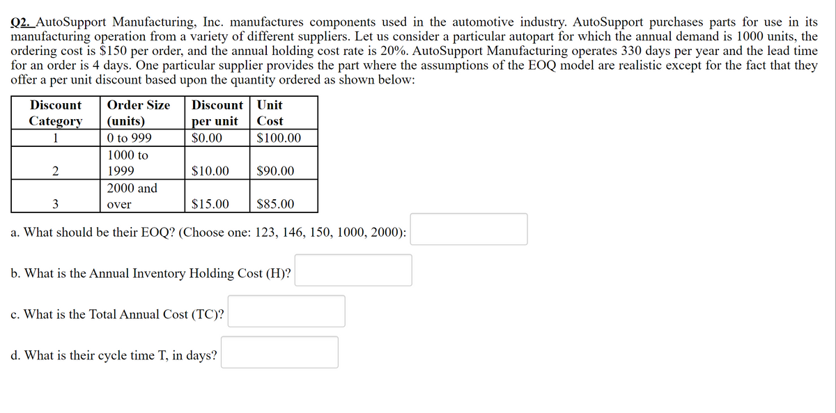 Q2. AutoSupport Manufacturing, Inc. manufactures components used in the automotive industry. AutoSupport purchases parts for use in its
manufacturing operation from a variety of different suppliers. Let us consider a particular autopart for which the annual demand is 1000 units, the
ordering cost is $150 per order, and the annual holding cost rate is 20%. AutoSupport Manufacturing operates 330 days per year and the lead time
for an order is 4 days. One particular supplier provides the part where the assumptions of the EOQ model are realistic except for the fact that they
offer a per unit discount based upon the quantity ordered as shown below:
Discount
Order Size
Discount Unit
per unit
$0.00
Category
(units)
0 to 999
Cost
1
$100.00
1000 to
1999
$10.00
$90.00
2000 and
3
over
$15.00
$85.00
a. What should be their EOQ? (Choose one: 123, 146, 150, 1000, 2000):
b. What is the Annual Inventory Holding Cost (H)?
c. What is the Total Annual Cost (TC)?
d. What is their cycle time T, in days?
