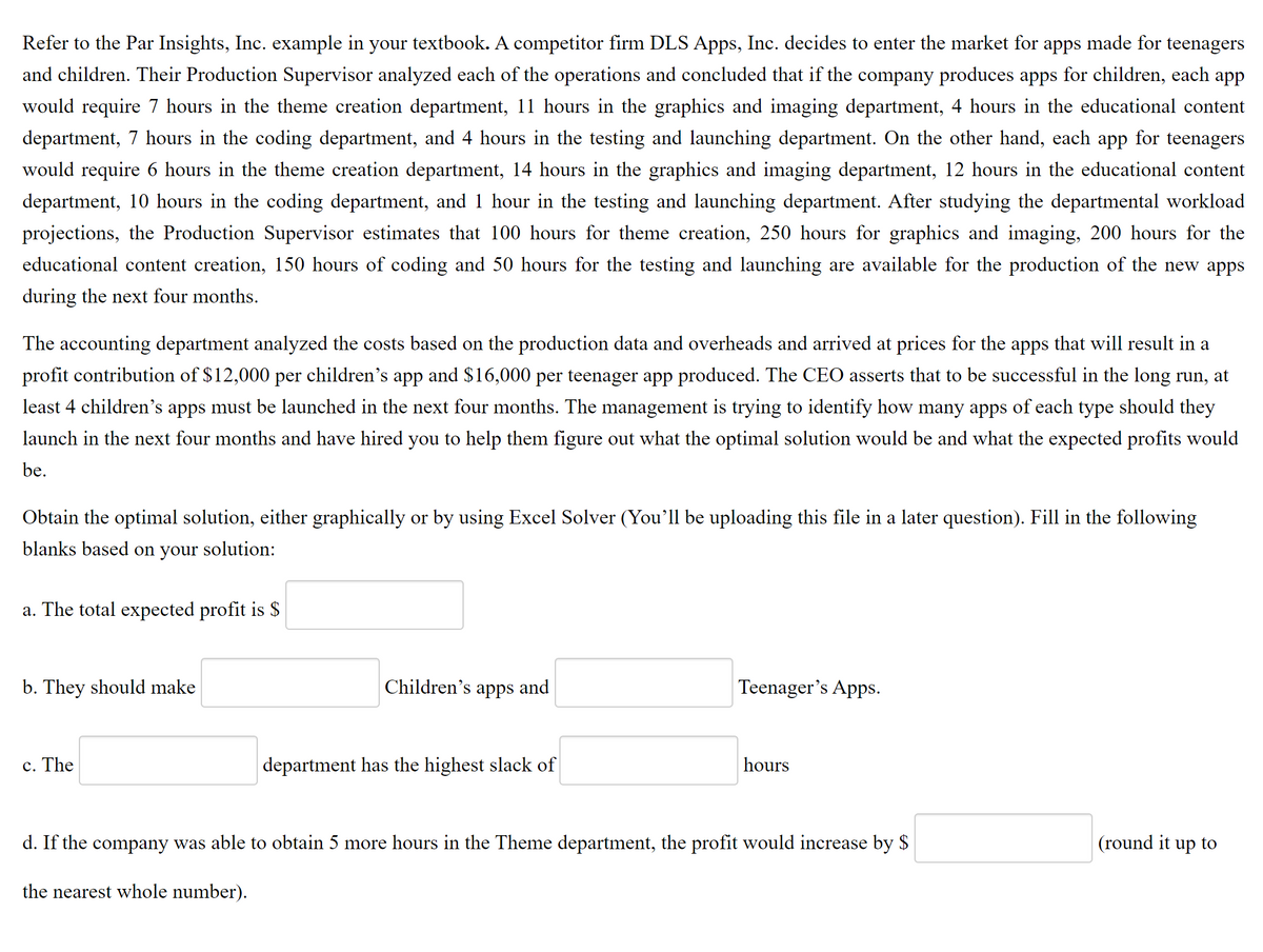 Refer to the Par Insights, Inc. example in your textbook. A competitor firm DLS Apps, Inc. decides to enter the market for apps made for teenagers
and children. Their Production Supervisor analyzed each of the operations and concluded that if the company produces apps for children, each app
would require 7 hours in the theme creation department, 11 hours in the graphics and imaging department, 4 hours in the educational content
department, 7 hours in the coding department, and 4 hours in the testing and launching department. On the other hand, each app for teenagers
would require 6 hours in the theme creation department, 14 hours in the graphics and imaging department, 12 hours in the educational content
department, 10 hours in the coding department, and 1 hour in the testing and launching department. After studying the departmental workload
projections, the Production Supervisor estimates that 100 hours for theme creation, 250 hours for graphics and imaging, 200 hours for the
educational content creation, 150 hours of
ling and 50 hours for the testing and
nching are available for the production of the new apps
during the next four months.
The accounting department analyzed the costs based on the production data and overheads and arrived at prices for the apps that will result in a
profit contribution of $12,000 per children's app and $16,000 per teenager app produced. The CEO asserts that to be successful in the long run, at
least 4 children's apps must be launched in the next four months. The management is trying to identify how many apps of each type should they
launch in the next four months and have hired you to help them figure out what the optimal solution would be and what the expected profits would
be.
Obtain the optimal solution, either graphically or by using Excel Solver (You'll be uploading this file in a later question). Fill in the following
blanks based on your
solution:
a. The total expected profit is $
b. They should make
Children's apps and
Teenager's Apps.
c. The
department has the highest slack of
hours
d. If the company was able to obtain 5 more hours in the Theme department, the profit would increase by $
(round it up to
the nearest whole number).
