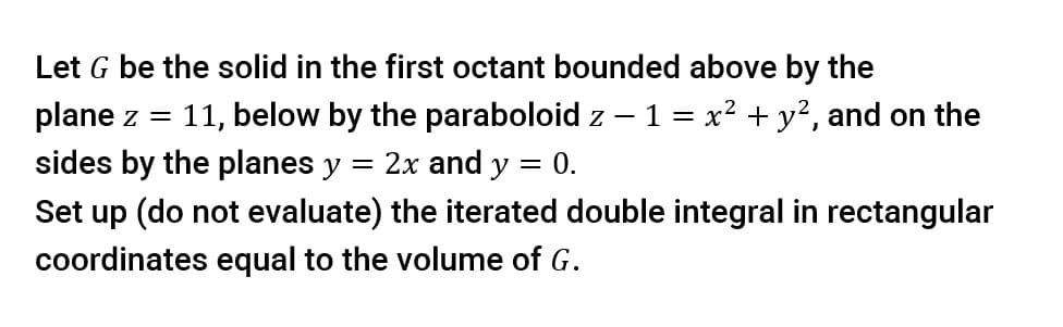 Let G be the solid in the first octant bounded above by the
11, below by the paraboloid z - 1 = x2 + y?, and on the
plane z =
sides by the planes y
2x and y = 0.
Set up (do not evaluate) the iterated double integral in rectangular
coordinates equal to the volume of G.
