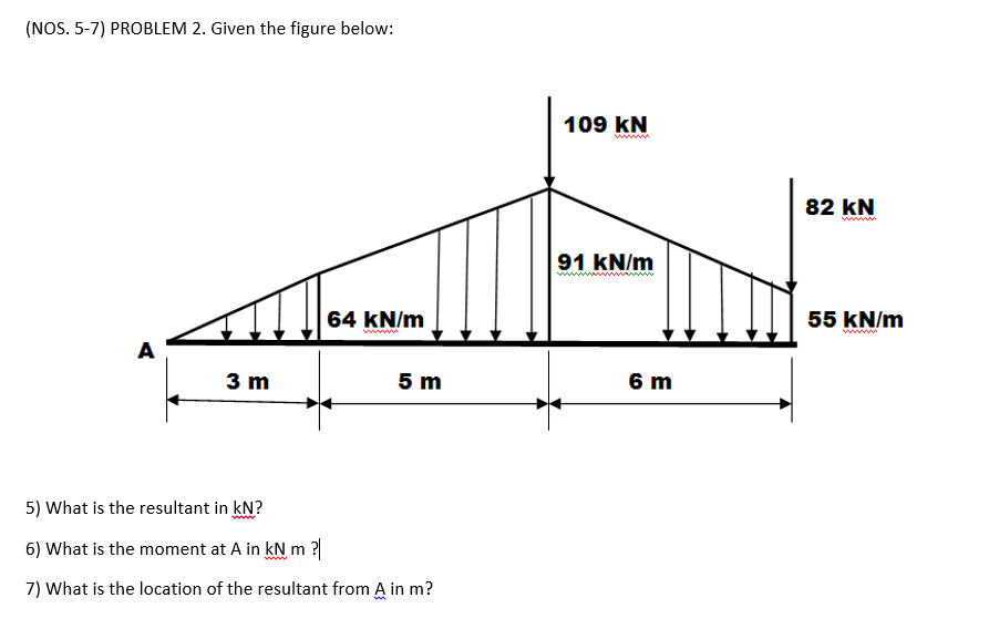 (NOS. 5-7) PROBLEM 2. Given the figure below:
109 kN
82 kN
ww
91 kN/m
64 kN/m
55 kN/m
www
ww
A
3 m
5 m
6 m
5) What is the resultant in kN?
6) What is the moment at A in kN m ?|
7) What is the location of the resultant from A in m?
