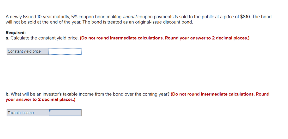 A newly issued 10-year maturity, 5% coupon bond making annual coupon payments is sold to the public at a price of $810. The bond
will not be sold at the end of the year. The bond is treated as an original-issue discount bond.
Required:
a. Calculate the constant yield price. (Do not round intermediate calculations. Round your answer to 2 decimal places.)
Constant yield price
b. What will be an investor's taxable income from the bond over the coming year? (Do not round intermediate calculations. Round
your answer to 2 decimal places.)
Taxable income