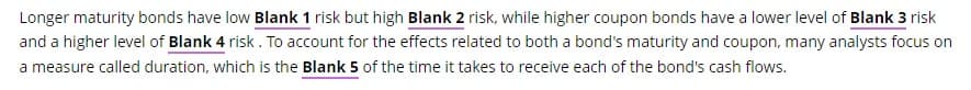 Longer maturity bonds have low Blank 1 risk but high Blank 2 risk, while higher coupon bonds have a lower level of Blank 3 risk
and a higher level of Blank 4 risk. To account for the effects related to both a bond's maturity and coupon, many analysts focus on
a measure called duration, which is the Blank 5 of the time it takes to receive each of the bond's cash flows.