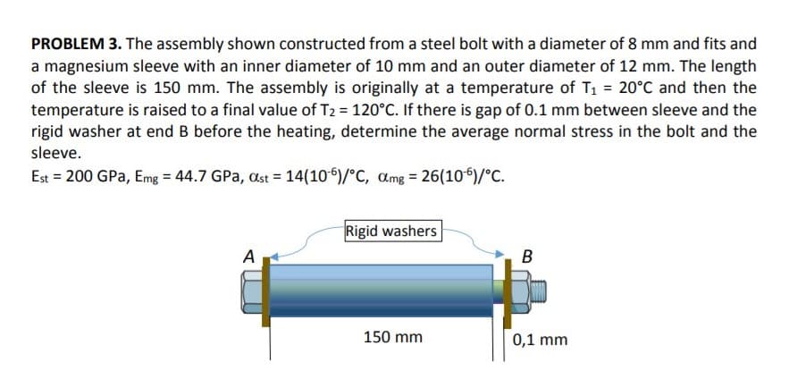 PROBLEM 3. The assembly shown constructed from a steel bolt with a diameter of 8 mm and fits and
a magnesium sleeve with an inner diameter of 10 mm and an outer diameter of 12 mm. The length
of the sleeve is 150 mm. The assembly is originally at a temperature of T1 = 20°C and then the
temperature is raised to a final value of T2 = 120°C. If there is gap of 0.1 mm between sleeve and the
rigid washer at end B before the heating, determine the average normal stress in the bolt and the
sleeve.
Est = 200 GPa, Emg = 44.7 GPa, st = 14(10)/°C, amg = 26(106)/°C.
Rigid washers
A
B
150 mm
0,1 mm
