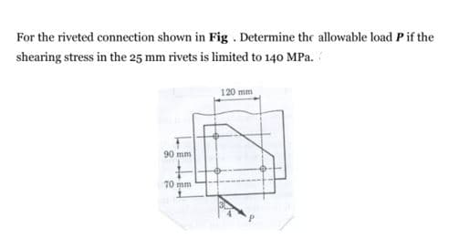 For the riveted connection shown in Fig . Determine the allowable load P if the
shearing stress in the 25 mm rivets is limited to 140 MPa.
120 mm
90 mm
70 mm
