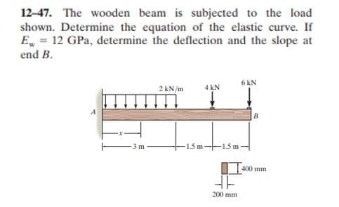 12-47. The wooden beam is subjected to the load
shown. Determine the equation of the elastic curve. If
E, = 12 GPa, determine the deflection and the slope at
end B.
6 kN
2 kN/m
4 kN
B.
-15 m-15 m-
3m
400 mm
200 mm
