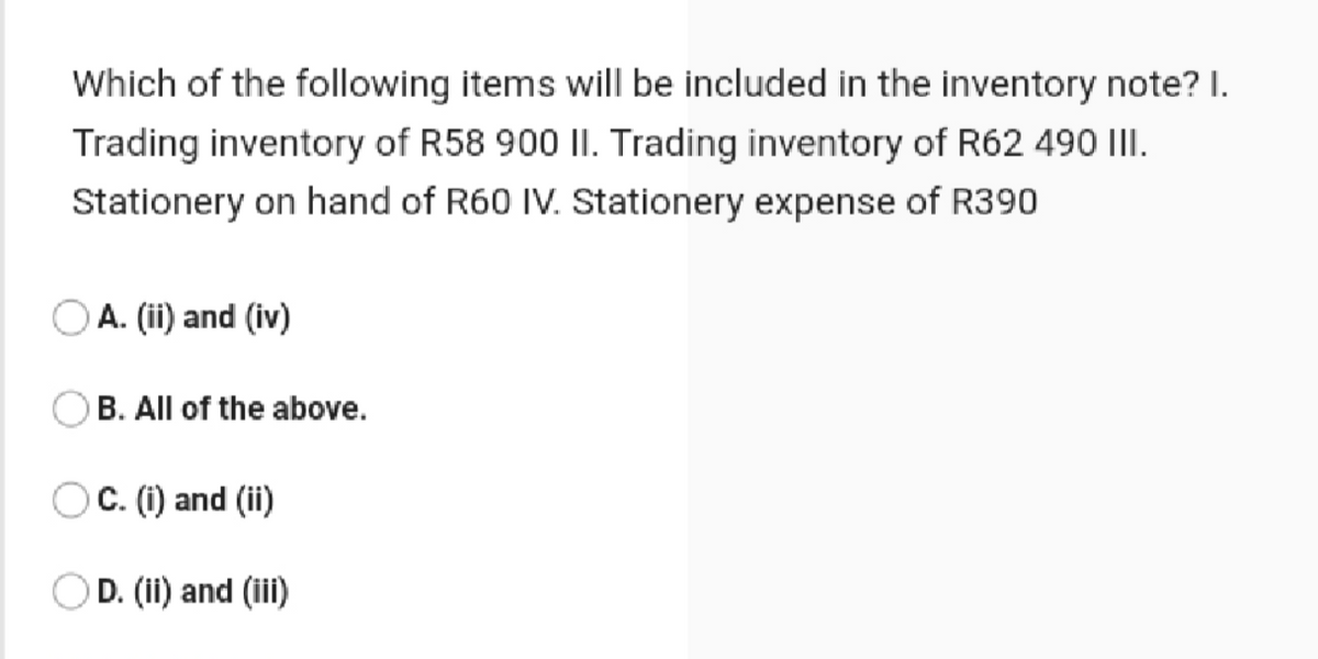 Which of the following items will be included in the inventory note? I.
Trading inventory of R58 900 II. Trading inventory of R62 490 III.
Stationery on hand of R60 IV. Stationery expense of R390
OA. (ii) and (iv)
B. All of the above.
OC. (i) and (ii)
OD. (ii) and (iii)
