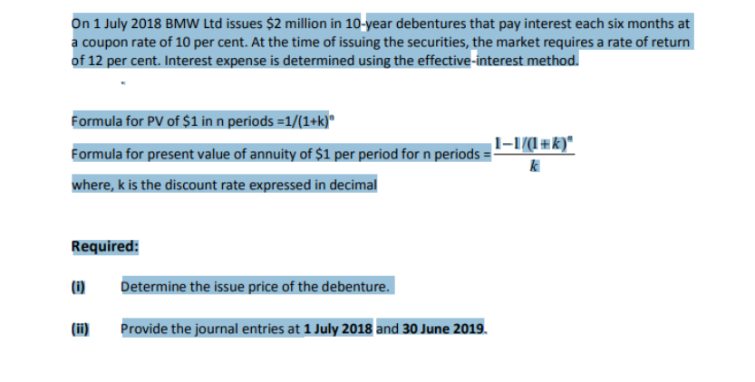 On 1 July 2018 BMW Ltd issues $2 million in 10-year debentures that pay interest each six months at
a coupon rate of 10 per cent. At the time of issuing the securities, the market requires a rate of return
of 12 per cent. Interest expense is determined using the effective-interest method.
Formula for PV of $1 in n periods =1/(1+k)*
l-1/(l#k)"
Formula for present value of annuity of $1 per period for n periods =
where, k is the discount rate expressed in decimal
Required:
(i)
Determine the issue price of the debenture.
(ii)
Provide the journal entries at 1 July 2018 and 30 June 2019.
